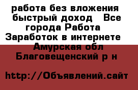 работа без вложения, быстрый доход - Все города Работа » Заработок в интернете   . Амурская обл.,Благовещенский р-н